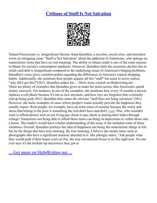 Critique of Stuff Is Not Salvation
Valued Possessions vs. Insignificant Desires Anna Quindlen, a novelist, social critic, and journalist
wrote an intriguing essay "Stuff is Not Salvation" about the addiction of Americans, who splurge on
materialistic items that have no real meaning. The ability to obtain credit is one of the main reasons
to blame for society's consumption epidemic. However, Quindlen feels the economic decline due to
credit card debt is insignificant compared to the underlying issues of American's binging problems.
Quindlen's essay gives excellent points regarding the differences in America's typical shopping
habits. Additionally, she mentions how people acquire all this "stuff" but seem to never realize,
"why did I get this?"(501). Quindlen makes her ... Show more content on Helpwriting.net ...
There are plenty of examples that Quindlen gives to make her point across, that American's spend
money unwisely. For instance, in one of the examples, she mentions how every 16 months a person
replaces a cell phone because it's not as new anymore, and how toys are forgotten that eventually
end up being junk (501). Quindlen then states the obvious "stuff does not bring salvation" (501).
However, she lacks examples of cases where people's wants actually provide the happiness they
usually expect. Rich people, for example, have an extra sense of security because the worry and
stress that belong to the poor is something the rich don't have and don't want. Plus, who wouldn't
want to afford desires such as not living pay check to pay check or putting their kid(s) through
college? Sometimes not being able to afford these items can bring on depression or verbal abuse into
a home. The reader's would have a better understanding of the essay if she included some of these
situations. Overall, Quindlen portrays her idea of happiness not being the materialistic things in life,
but by the things that have true meaning. By true meaning, I believe she means items such as
photographs that have a significant memory attached to it. She jokingly states, "Ask people what
they would grab if their house were on fire, the way our national house is on fire right now. No one
ever says it's the tricked–up microwave they got at
... Get more on HelpWriting.net ...
 