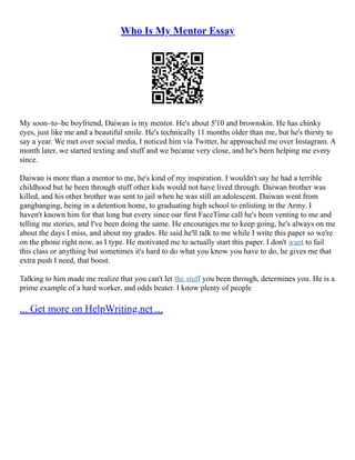 Who Is My Mentor Essay
My soon–to–be boyfriend, Daiwan is my mentor. He's about 5'10 and brownskin. He has chinky
eyes, just like me and a beautiful smile. He's technically 11 months older than me, but he's thirsty to
say a year. We met over social media, I noticed him via Twitter, he approached me over Instagram. A
month later, we started texting and stuff and we became very close, and he's been helping me every
since.
Daiwan is more than a mentor to me, he's kind of my inspiration. I wouldn't say he had a terrible
childhood but he been through stuff other kids would not have lived through. Daiwan brother was
killed, and his other brother was sent to jail when he was still an adolescent. Daiwan went from
gangbanging, being in a detention home, to graduating high school to enlisting in the Army. I
haven't known him for that long but every since our first FaceTime call he's been venting to me and
telling me stories, and I've been doing the same. He encourages me to keep going, he's always on me
about the days I miss, and about my grades. He said he'll talk to me while I write this paper so we're
on the phone right now, as I type. He motivated me to actually start this paper. I don't want to fail
this class or anything but sometimes it's hard to do what you know you have to do, he gives me that
extra push I need, that boost.
Talking to him made me realize that you can't let the stuff you been through, determines you. He is a
prime example of a hard worker, and odds beater. I know plenty of people
... Get more on HelpWriting.net ...
 