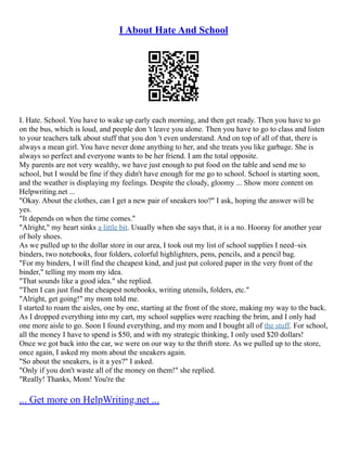 I About Hate And School
I. Hate. School. You have to wake up early each morning, and then get ready. Then you have to go
on the bus, which is loud, and people don 't leave you alone. Then you have to go to class and listen
to your teachers talk about stuff that you don 't even understand. And on top of all of that, there is
always a mean girl. You have never done anything to her, and she treats you like garbage. She is
always so perfect and everyone wants to be her friend. I am the total opposite.
My parents are not very wealthy, we have just enough to put food on the table and send me to
school, but I would be fine if they didn't have enough for me go to school. School is starting soon,
and the weather is displaying my feelings. Despite the cloudy, gloomy ... Show more content on
Helpwriting.net ...
"Okay. About the clothes, can I get a new pair of sneakers too?" I ask, hoping the answer will be
yes.
"It depends on when the time comes."
"Alright," my heart sinks a little bit. Usually when she says that, it is a no. Hooray for another year
of holy shoes.
As we pulled up to the dollar store in our area, I took out my list of school supplies I need–six
binders, two notebooks, four folders, colorful highlighters, pens, pencils, and a pencil bag.
"For my binders, I will find the cheapest kind, and just put colored paper in the very front of the
binder," telling my mom my idea.
"That sounds like a good idea." she replied.
"Then I can just find the cheapest notebooks, writing utensils, folders, etc."
"Alright, get going!" my mom told me.
I started to roam the aisles, one by one, starting at the front of the store, making my way to the back.
As I dropped everything into my cart, my school supplies were reaching the brim, and I only had
one more aisle to go. Soon I found everything, and my mom and I bought all of the stuff. For school,
all the money I have to spend is $50, and with my strategic thinking, I only used $20 dollars!
Once we got back into the car, we were on our way to the thrift store. As we pulled up to the store,
once again, I asked my mom about the sneakers again.
"So about the sneakers, is it a yes?" I asked.
"Only if you don't waste all of the money on them!" she replied.
"Really! Thanks, Mom! You're the
... Get more on HelpWriting.net ...
 