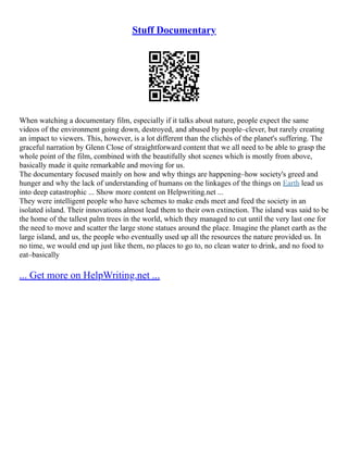 Stuff Documentary
When watching a documentary film, especially if it talks about nature, people expect the same
videos of the environment going down, destroyed, and abused by people–clever, but rarely creating
an impact to viewers. This, however, is a lot different than the clichés of the planet's suffering. The
graceful narration by Glenn Close of straightforward content that we all need to be able to grasp the
whole point of the film, combined with the beautifully shot scenes which is mostly from above,
basically made it quite remarkable and moving for us.
The documentary focused mainly on how and why things are happening–how society's greed and
hunger and why the lack of understanding of humans on the linkages of the things on Earth lead us
into deep catastrophic ... Show more content on Helpwriting.net ...
They were intelligent people who have schemes to make ends meet and feed the society in an
isolated island. Their innovations almost lead them to their own extinction. The island was said to be
the home of the tallest palm trees in the world, which they managed to cut until the very last one for
the need to move and scatter the large stone statues around the place. Imagine the planet earth as the
large island, and us, the people who eventually used up all the resources the nature provided us. In
no time, we would end up just like them, no places to go to, no clean water to drink, and no food to
eat–basically
... Get more on HelpWriting.net ...
 
