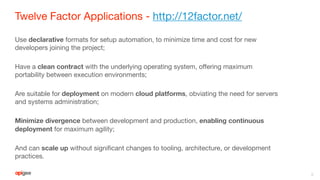 Twelve Factor Applications - http://12factor.net/
Use declarative formats for setup automation, to minimize time and cost for new
developers joining the project;
Have a clean contract with the underlying operating system, offering maximum
portability between execution environments;
Are suitable for deployment on modern cloud platforms, obviating the need for servers
and systems administration;
Minimize divergence between development and production, enabling continuous
deployment for maximum agility;
And can scale up without significant changes to tooling, architecture, or development
practices.
6
 