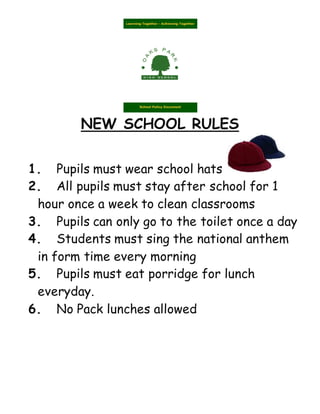 NEW SCHOOL RULES
1. Pupils must wear school hats
2. All pupils must stay after school for 1
hour once a week to clean classrooms
3. Pupils can only go to the toilet once a day
4. Students must sing the national anthem
in form time every morning
5. Pupils must eat porridge for lunch
everyday.
6. No Pack lunches allowed
 