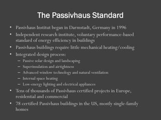 The Passivhaus Standard
• Passivhaus Institut began in Darmstadt, Germany in 1996
• Independent research institute, voluntary performance-based
standard of energy efficiency in buildings
• Passivhaus buildings require little mechanical heating/cooling
• Integrated design process:
– Passive solar design and landscaping
– Superinsulation and airtightness
– Advanced window technology and natural ventilation
– Internal space heating
– Low-energy lighting and electrical appliances
• Tens of thousands of Passivhaus certified projects in Europe,
residential and commercial
• 78 certified Passivhaus buildings in the US, mostly single-family
homes
 