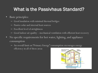 What is the Passivhaus Standard?
• Basic principles:
– Good insulation with minimal thermal bridges
– Passive solar and internal heat sources
– Excellent level of airtightness
– Good indoor air quality – mechanical ventilation with efficient heat recovery
• No specific requirements for hot water, lighting, and appliance
consumption
– An overall limit on “Primary Energy” consumption encourages energy
efficiency in all of these areas
 