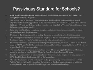 Passivhaus Standard for Schools?
1. Each modern school should have controlled ventilation which meets the criteria for
acceptable indoor air quality.
2. The air flow rates of the school's ventilation system should be based on health and educational
objectives and not on the upper limits of the comfort criteria.The result is: CO2 limit values between
1200 and 1500 ppm and designed air flow rates between 15 and 20 m³/person/h (possibly more for a
higher average age of the pupils).
3. In the interest of justifiable operational costs, the ventilation systems in schools must be operated
periodically or according to demand.
4. Designed so that it is also possible to heat up the rooms to a comfortable level in the morning.
5. The building envelope and heat recovery are designed so that the annual heating demand according is
less than or equal to 15 kWh/(m²a) (based on the total net useable area).
6. Secondary conditions: a) In order to avoid temperature asymmetry, a window U–value of less than or
equal to 0.85W/(m²K). b)The building envelope must be built in a very airtight way. n50 < 0.6 h-1 is
required and < 0.3 is recommended.
7. The annual primary energy demand for all non-renewable energy supplied to the school building
should be less than or equal to 120 kWh/(m²a) (based on the total net useable area).
8. In order to ensure comfort in summer in a Passive House school, the frequency of temperatures over
25°C should be limited to less than 10% of the hours of use.
9. The total effective area-specific heat capacity of the space-enclosing components should be >150
Wh/(m²K) { 540 kJ/(m²K) } (based on the base area of the classroom).Alternatively, additional
cooling facilities must be provided (besides night-time ventilation and shading).
 