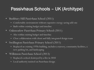 Passivhaus Schools – UK (Architype)
• Bushbury Hill Passivhaus School (2011)
– Comfortable environment without expensive energy-saving add-ons
– Built within existing budget and timeline
• Oakmeadow Passivhaus Primary School (2011)
– Also within existing budget and timeline
– Close collaboration with client and fully integrated design team
• Swillington Passivhaus Primary School (2011)
– Replaced an existing 1970s building, includes a nursery, community facilities, a
new parking lot, and landscaping
• Wilkinson Passivhaus School (2013)
– Replaced a school destroyed by a fire in 2010
– Local authority insisted on Passivhaus design
 