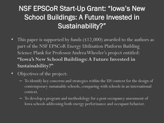NSF EPSCoR Start-Up Grant: “Iowa’s New
School Buildings: A Future Invested in
Sustainability?”
• This paper is supported by funds ($12,000) awarded to the authors as
part of the NSF EPSCoR Energy Utilization Platform Building
Science Plank for ProfessorAndreaWheeler’s project entitled:
“Iowa’s New School Buildings:A Future Invested in
Sustainability?”
• Objectives of the project:
– To identify key concerns and strategies within the US context for the design of
contemporary sustainable schools, comparing with schools in an international
context.
– To develop a program and methodology for a post-occupancy assessment of
Iowa schools addressing both energy performance and occupant behavior.
 