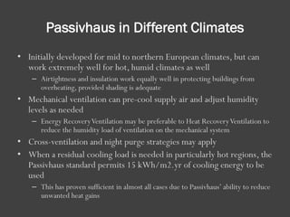 Passivhaus in Different Climates
• Initially developed for mid to northern European climates, but can
work extremely well for hot, humid climates as well
– Airtightness and insulation work equally well in protecting buildings from
overheating, provided shading is adequate
• Mechanical ventilation can pre-cool supply air and adjust humidity
levels as needed
– Energy RecoveryVentilation may be preferable to Heat RecoveryVentilation to
reduce the humidity load of ventilation on the mechanical system
• Cross-ventilation and night purge strategies may apply
• When a residual cooling load is needed in particularly hot regions, the
Passivhaus standard permits 15 kWh/m2.yr of cooling energy to be
used
– This has proven sufficient in almost all cases due to Passivhaus’ ability to reduce
unwanted heat gains
 