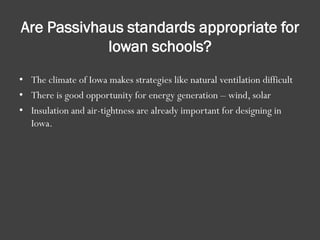Are Passivhaus standards appropriate for
Iowan schools?
• The climate of Iowa makes strategies like natural ventilation difficult
• There is good opportunity for energy generation – wind, solar
• Insulation and air-tightness are already important for designing in
Iowa.
 