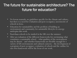 The future for sustainable architecture? The
future for education?
• No Iowan manuals, no guidelines specific for the climate and culture,
but there is a need for evaluation and post-occupancy assessments of
schools in Iowa.
• Education for sustainability and the problem of building an
environment and community for sustainable lifestyles to emerge
underpins this work.
• Passivhaus schools to be studied in the UK over the summer.
• After an evaluation of the different frameworks for envisioning what
constitutes a sustainable school – what qualities of the environment
may be absent - and whether frameworks are flexible enough for a
variety of US environments and cultural contexts – the development of
a program of post occupancy evaluation of schools and the outline for
our own framework will be the focus of our work.
 
