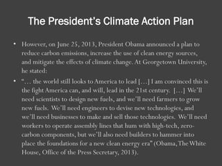 The President’s Climate Action Plan
• However, on June 25, 2013, President Obama announced a plan to
reduce carbon emissions, increase the use of clean energy sources,
and mitigate the effects of climate change.At Georgetown University,
he stated:
• “… the world still looks toAmerica to lead […] I am convinced this is
the fightAmerica can, and will, lead in the 21st century. […] We’ll
need scientists to design new fuels, and we’ll need farmers to grow
new fuels. We’ll need engineers to devise new technologies, and
we’ll need businesses to make and sell those technologies. We’ll need
workers to operate assembly lines that hum with high-tech, zero-
carbon components, but we’ll also need builders to hammer into
place the foundations for a new clean energy era” (Obama,TheWhite
House, Office of the Press Secretary, 2013).
 