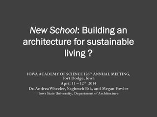 New School: Building an
architecture for sustainable
living ?
IOWA ACADEMY OF SCIENCE 126th ANNUAL MEETING,
Fort Dodge, Iowa
April 11 – 12th 2014
Dr.AndreaWheeler, Naghmeh Pak, and Megan Fowler
Iowa State University, Department of Architecture
 