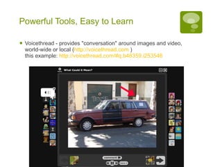 Powerful Tools, Easy to Learn Voicethread - provides "conversation" around images and video, world-wide or local ( http://voicethread.com  ) this example:  http://voicethread.com/#q.b48359.i253548   