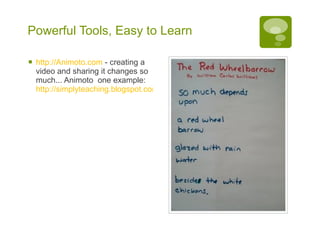 Powerful Tools, Easy to Learn http:// Animoto.com   - creating a video and sharing it changes so much... Animoto  one example:  http://simplyteaching.blogspot.com/2008/10/more-animoto-video-poems-based-on-red.html   