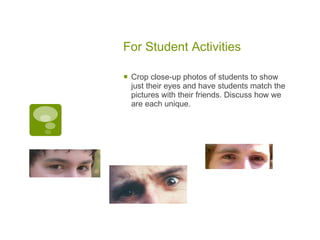For Student Activities Crop close-up photos of students to show just their eyes and have students match the pictures with their friends. Discuss how we are each unique.  