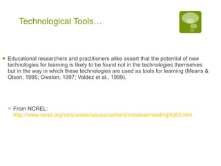 Technological Tools… Educational researchers and practitioners alike assert that the potential of new technologies for learning is likely to be found not in the technologies themselves but in the way in which these technologies are used as tools for learning (Means & Olson, 1995; Owston, 1997; Valdez et al., 1999). From NCREL:  http://www.ncrel.org/sdrs/areas/issues/content/cntareas/reading/li300.htm 