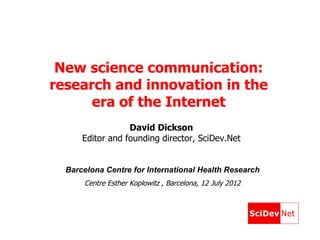 New science communication:
research and innovation in the
      era of the Internet
                  David Dickson
      Editor and founding director, SciDev.Net


  Barcelona Centre for International Health Research
      Centre Esther Koplowitz , Barcelona, 12 July 2012
 