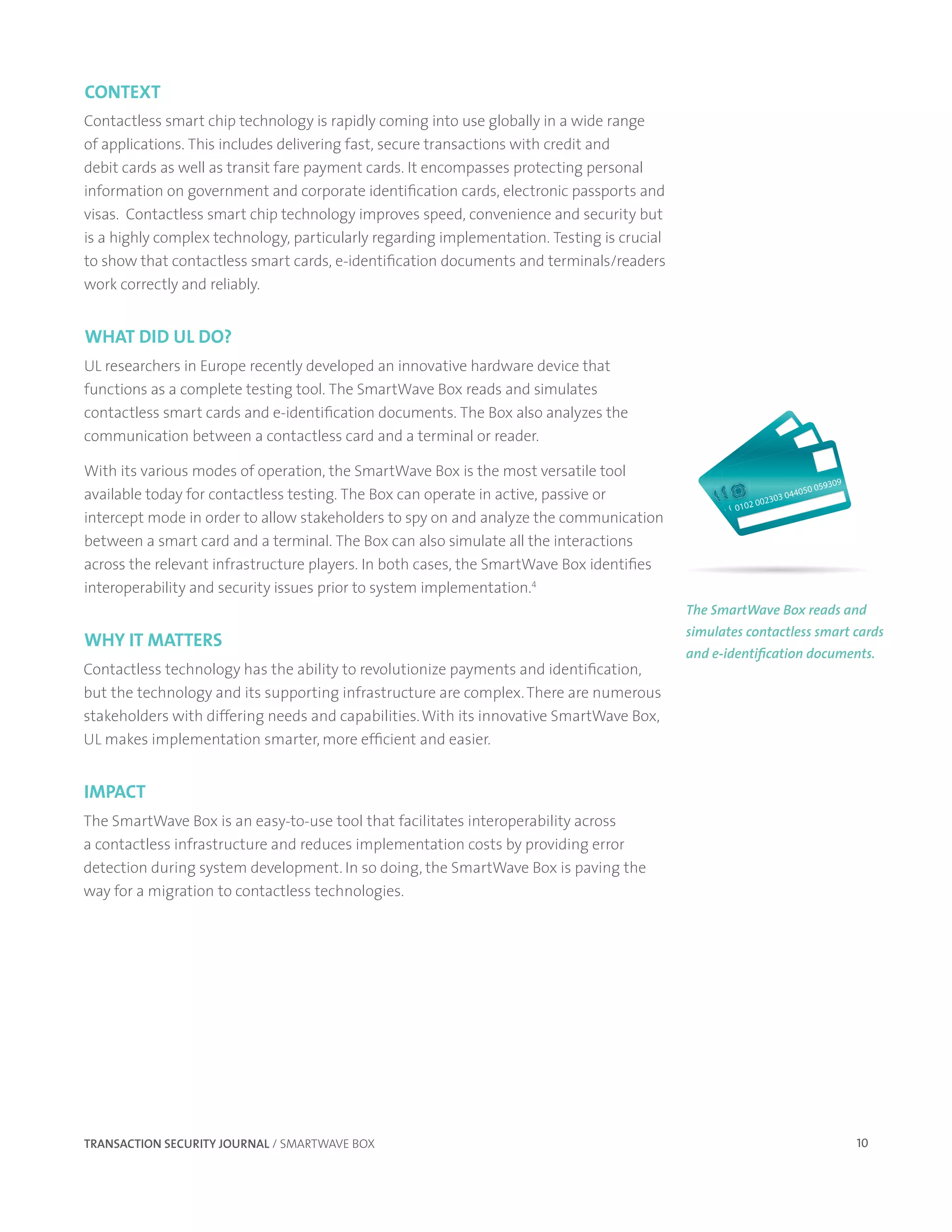 context
Contactless smart chip technology is rapidly coming into use globally in a wide range
of applications. This includes delivering fast, secure transactions with credit and
debit cards as well as transit fare payment cards. It encompasses protecting personal
information on government and corporate identification cards, electronic passports and
visas. Contactless smart chip technology improves speed, convenience and security but
is a highly complex technology, particularly regarding implementation. Testing is crucial
to show that contactless smart cards, e-identification documents and terminals/readers
work correctly and reliably.


What did ul do?
UL researchers in Europe recently developed an innovative hardware device that
functions as a complete testing tool. The SmartWave Box reads and simulates
contactless smart cards and e-identification documents. The Box also analyzes the
communication between a contactless card and a terminal or reader.
                                                                                                                           09
                                                                                                                        93
                                                                                                                     05         9
With its various modes of operation, the SmartWave Box is the most versatile tool                               40
                                                                                                                   50 05930
                                                                                                              04 44050
                                                                                                           03 0                    09
                                                                                                                              0593
available today for contactless testing. The Box can operate in active, passive or                   22
                                                                                                         23 303
                                                                                                       00 0202303 04
                                                                                                        00
                                                                                                                      4050
                                                                                                   10 0 2
                                                                                                  001 10
                                                                                                    0
intercept mode in order to allow stakeholders to spy on and analyze the communication
between a smart card and a terminal. The Box can also simulate all the interactions
across the relevant infrastructure players. In both cases, the SmartWave Box identifies
interoperability and security issues prior to system implementation.4
                                                                                            The SmartWave Box reads and
                                                                                            simulates contactless smart cards
Why It Matters
                                                                                            and e-identification documents.
Contactless technology has the ability to revolutionize payments and identification,
but the technology and its supporting infrastructure are complex. There are numerous
stakeholders with differing needs and capabilities. With its innovative SmartWave Box,
UL makes implementation smarter, more efficient and easier.


IMpact
The SmartWave Box is an easy-to-use tool that facilitates interoperability across
a contactless infrastructure and reduces implementation costs by providing error
detection during system development. In so doing, the SmartWave Box is paving the
way for a migration to contactless technologies.




TRANSACTION SECURITY JOURNAL / SMARTWAVE BOX                                                                                            10
 