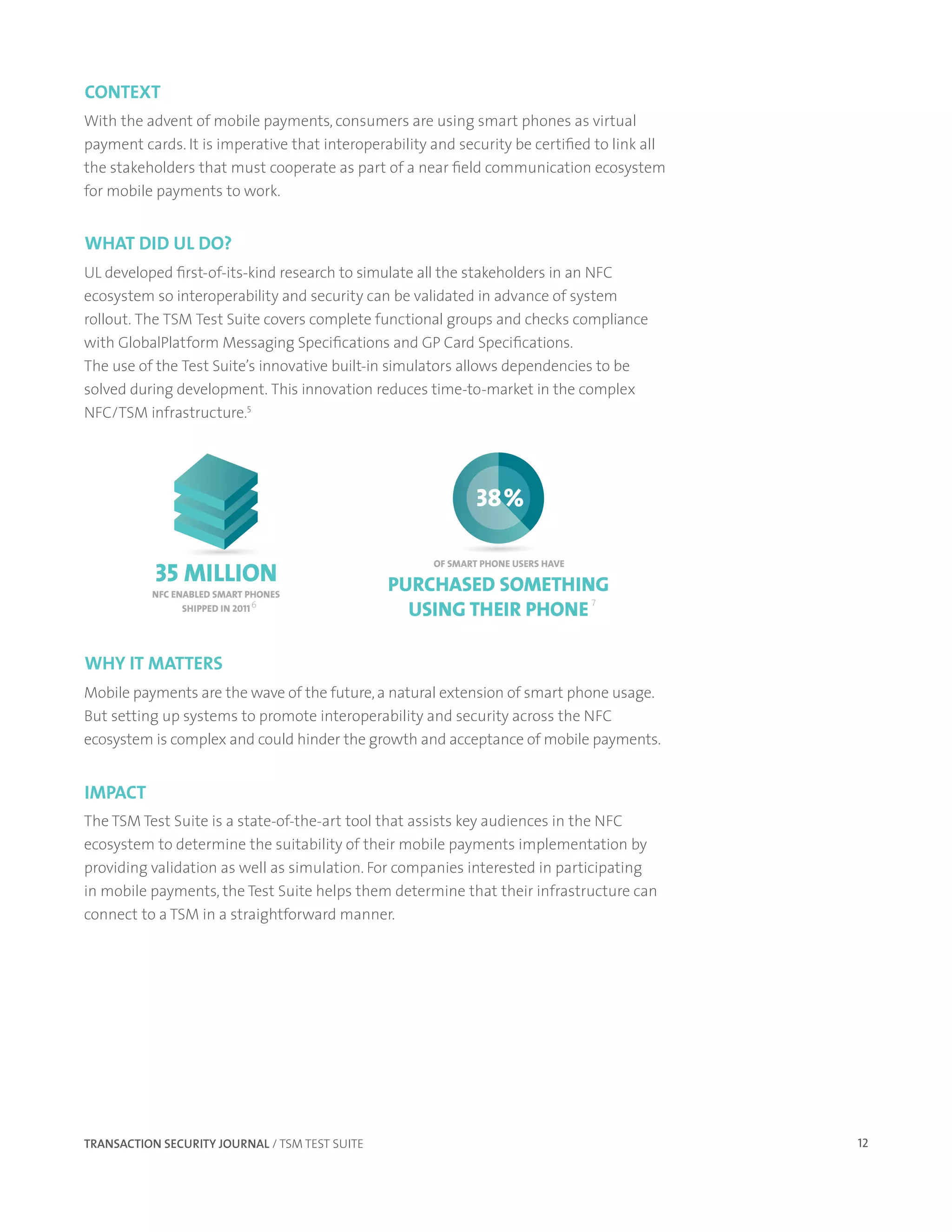 context
With the advent of mobile payments, consumers are using smart phones as virtual
payment cards. It is imperative that interoperability and security be certified to link all
the stakeholders that must cooperate as part of a near field communication ecosystem
for mobile payments to work.


What did ul do?
UL developed first-of-its-kind research to simulate all the stakeholders in an NFC
ecosystem so interoperability and security can be validated in advance of system
rollout. The TSM Test Suite covers complete functional groups and checks compliance
with GlobalPlatform Messaging Specifications and GP Card Specifications.
The use of the Test Suite’s innovative built-in simulators allows dependencies to be
solved during development. This innovation reduces time-to-market in the complex
NFC/TSM infrastructure.5




                                                              38%


           35 MILLION
                                                      OF SMART PHONE USERS HAVE


          NFC ENABLED SMART PHONES
                                                PURCHASED SOMETHING
                                                  USING THEIR PHONE
                                                                    7
                SHIPPED IN 2011 6




Why It Matters
Mobile payments are the wave of the future, a natural extension of smart phone usage.
But setting up systems to promote interoperability and security across the NFC
ecosystem is complex and could hinder the growth and acceptance of mobile payments.


IMpact
The TSM Test Suite is a state-of-the-art tool that assists key audiences in the NFC
ecosystem to determine the suitability of their mobile payments implementation by
providing validation as well as simulation. For companies interested in participating
in mobile payments, the Test Suite helps them determine that their infrastructure can
connect to a TSM in a straightforward manner.




TRANSACTION SECURITY JOURNAL / TSM TEST SUITE                                                 12
 