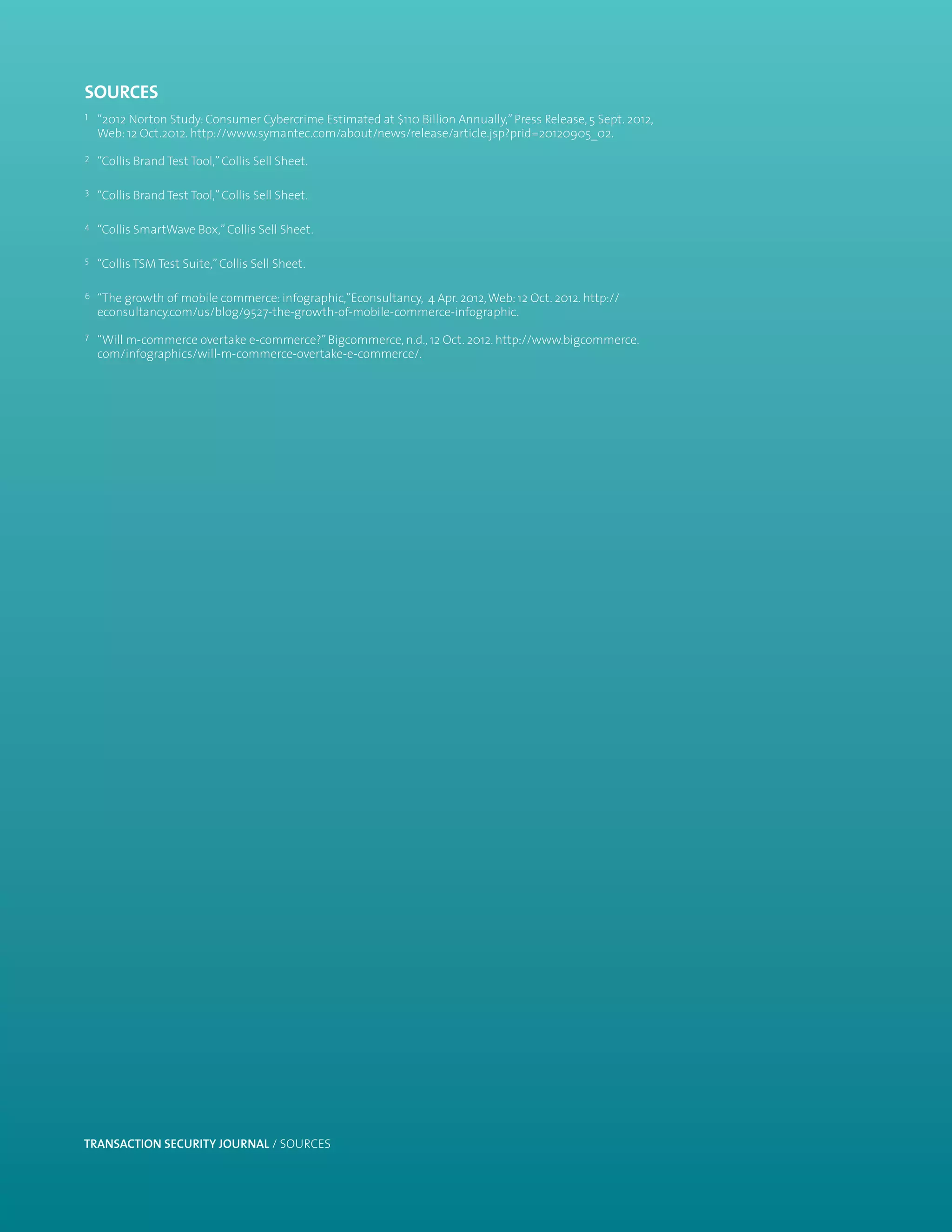 sources
1   “2012 Norton Study: Consumer Cybercrime Estimated at $110 Billion Annually,” Press Release, 5 Sept. 2012,
    Web: 12 Oct.2012. http://www.symantec.com/about/news/release/article.jsp?prid=20120905_02.

2   “Collis Brand Test Tool,” Collis Sell Sheet.

3   “Collis Brand Test Tool,” Collis Sell Sheet.

4   “Collis SmartWave Box,” Collis Sell Sheet.

5   “Collis TSM Test Suite,” Collis Sell Sheet.

6   “The growth of mobile commerce: infographic,”Econsultancy, 4 Apr. 2012, Web: 12 Oct. 2012. http://
    econsultancy.com/us/blog/9527-the-growth-of-mobile-commerce-infographic.

7   “Will m-commerce overtake e-commerce?” Bigcommerce, n.d., 12 Oct. 2012. http://www.bigcommerce.
    com/infographics/will-m-commerce-overtake-e-commerce/.




TRANSACTION SECURITY JOURNAL / SOURCES                                                                          13
 