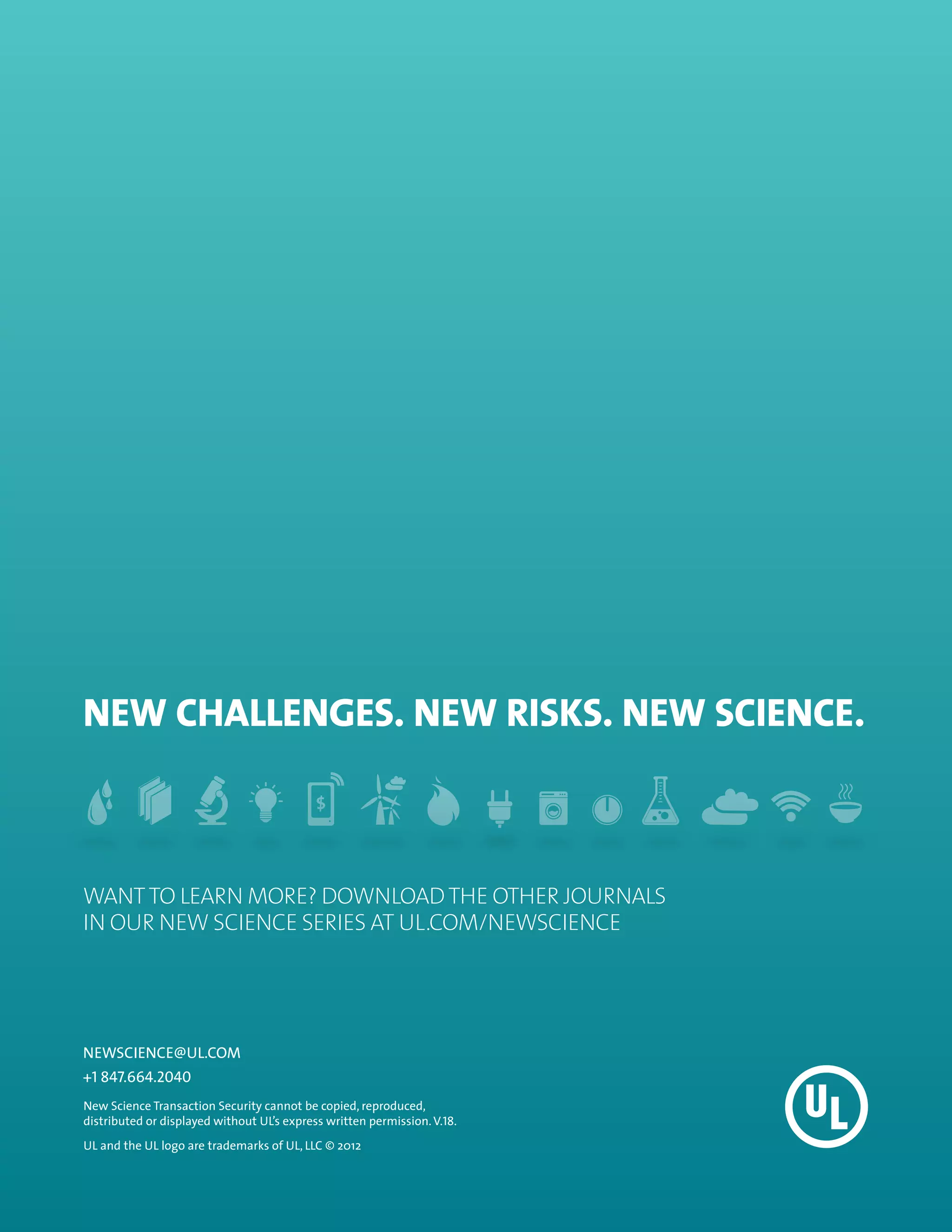 NEW CHALLENGES. NEW RISKS. NEW SCIENCE.



WANT TO LEARN MORE? Download THE OTHER JOURNALS
IN OUR NEW SCIENCE SERIES at UL.com/newscience




NEWSCIENCE@UL.COM
+1 847.664.2040
New Science Transaction Security cannot be copied, reproduced,
distributed or displayed without UL’s express written permission. V.18.
UL and the UL logo are trademarks of UL, LLC © 2012
 