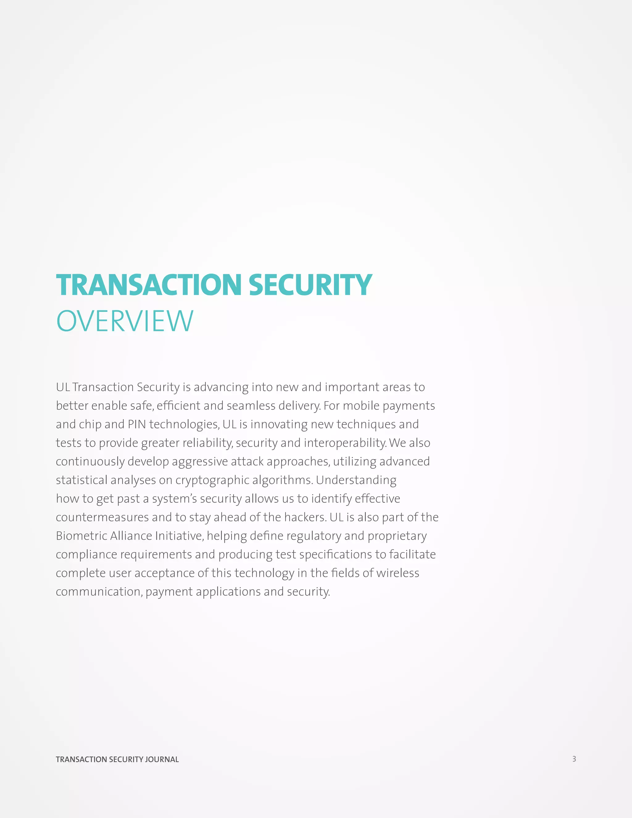 Transaction Security
OVERVIEW
UL Transaction Security is advancing into new and important areas to
better enable safe, efficient and seamless delivery. For mobile payments
and chip and PIN technologies, UL is innovating new techniques and
tests to provide greater reliability, security and interoperability. We also
continuously develop aggressive attack approaches, utilizing advanced
statistical analyses on cryptographic algorithms. Understanding
how to get past a system’s security allows us to identify effective
countermeasures and to stay ahead of the hackers. UL is also part of the
Biometric Alliance Initiative, helping define regulatory and proprietary
compliance requirements and producing test specifications to facilitate
complete user acceptance of this technology in the fields of wireless
communication, payment applications and security.




TRANSACTION SECURITY JOURNAL                                                   3
 