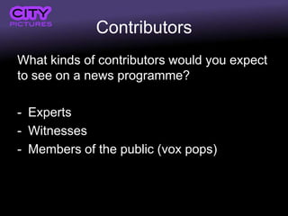 Contributors
What kinds of contributors would you expect
to see on a news programme?

- Experts
- Witnesses
- Members of the public (vox pops)
 