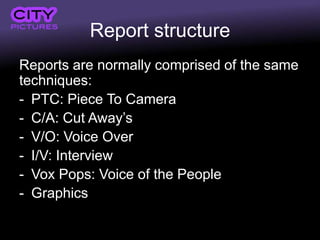 Report structure
Reports are normally comprised of the same
techniques:
- PTC: Piece To Camera
- C/A: Cut Away’s
- V/O: Voice Over
- I/V: Interview
- Vox Pops: Voice of the People
- Graphics
 