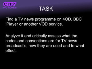 TASK
Find a TV news programme on 4OD, BBC
iPlayer or another VOD service.

Analyze it and critically assess what the
codes and conventions are for TV news
broadcast’s, how they are used and to what
effect.
 
