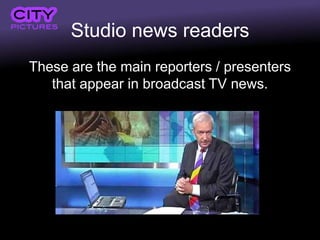 Studio news readers
These are the main reporters / presenters
   that appear in broadcast TV news.
 