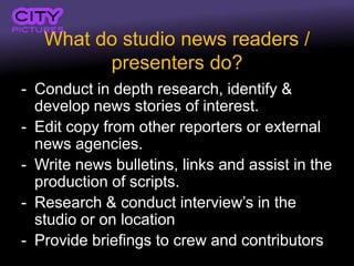 What do studio news readers /
         presenters do?
- Conduct in depth research, identify &
  develop news stories of interest.
- Edit copy from other reporters or external
  news agencies.
- Write news bulletins, links and assist in the
  production of scripts.
- Research & conduct interview’s in the
  studio or on location
- Provide briefings to crew and contributors
 