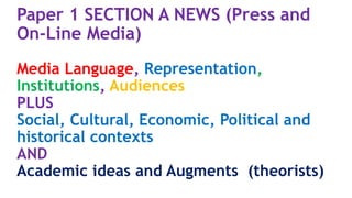 Paper 1 SECTION A NEWS (Press and
On-Line Media)
Media Language, Representation,
Institutions, Audiences
PLUS
Social, Cultural, Economic, Political and
historical contexts
AND
Academic ideas and Augments (theorists)
 