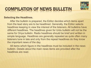 COMPILATION OF NEWS BULLETIN
Selecting the Headlines.
After the bulletin is prepared, the Editor decides which items apart
from the lead story are to be headlined. Generally, the Editor selects
headlines keeping in view the interest of the listeners. All bulletins have
different headlines. The headlines given for Urdu bulletin will not be the
same for Oriya bulletin. Radio headlines should be brief and written in
simple language. Headlines are generally repeated as quite often many
listeners tune in late and only from the repeat headlines do they know
the important news of the day.
All items which figure in the headlines must be included in the news
bulletin. Details about the main news items are provided after the
headlines are read.
 