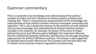 Examiner commentary
There is comprehensive knowledge and understanding of the political
contexts of media and their influence on media products and processes
meeting AO1. There is comprehensive demonstration of the knowledge and
understanding of how political contexts influence newspaper ownership and
regulation. This is also a balanced response to the question set with detailed
and accurate knowledge and understanding of relevant political contexts
included in the response, for example, the power of the press to shape
political discourse and influence policy highlights the important influence
that the relationship between politicians and the press has through providing
opportunities for political affiliations and bias. The answer is well supported
by detailed and accurate reference to The Guardian and The Daily Mail and
in relation to the Levinson enquiry (regulation) and ownership.
 