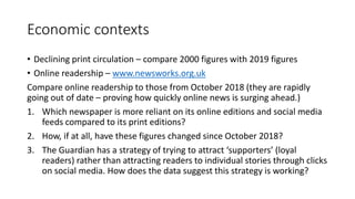Economic contexts
• Declining print circulation – compare 2000 figures with 2019 figures
• Online readership – www.newsworks.org.uk
Compare online readership to those from October 2018 (they are rapidly
going out of date – proving how quickly online news is surging ahead.)
1. Which newspaper is more reliant on its online editions and social media
feeds compared to its print editions?
2. How, if at all, have these figures changed since October 2018?
3. The Guardian has a strategy of trying to attract ‘supporters’ (loyal
readers) rather than attracting readers to individual stories through clicks
on social media. How does the data suggest this strategy is working?
 