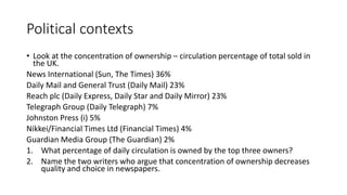Political contexts
• Look at the concentration of ownership – circulation percentage of total sold in
the UK.
News International (Sun, The Times) 36%
Daily Mail and General Trust (Daily Mail) 23%
Reach plc (Daily Express, Daily Star and Daily Mirror) 23%
Telegraph Group (Daily Telegraph) 7%
Johnston Press (i) 5%
Nikkei/Financial Times Ltd (Financial Times) 4%
Guardian Media Group (The Guardian) 2%
1. What percentage of daily circulation is owned by the top three owners?
2. Name the two writers who argue that concentration of ownership decreases
quality and choice in newspapers.
 