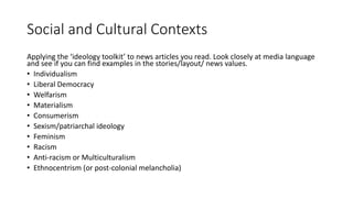 Social and Cultural Contexts
Applying the ‘ideology toolkit’ to news articles you read. Look closely at media language
and see if you can find examples in the stories/layout/ news values.
• Individualism
• Liberal Democracy
• Welfarism
• Materialism
• Consumerism
• Sexism/patriarchal ideology
• Feminism
• Racism
• Anti-racism or Multiculturalism
• Ethnocentrism (or post-colonial melancholia)
 