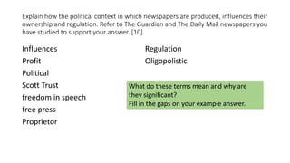 Explain how the political context in which newspapers are produced, influences their
ownership and regulation. Refer to The Guardian and The Daily Mail newspapers you
have studied to support your answer. [10]
Influences
Profit
Political
Scott Trust
freedom in speech
free press
Proprietor
Regulation
Oligopolistic
What do these terms mean and why are
they significant?
Fill in the gaps on your example answer.
 
