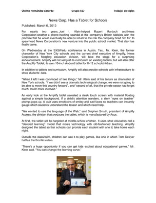 Chirino Hernández Gerardo                 Grupo: 667                          Trabajo de Ingles


                      News Corp. Has a Tablet for Schools
Published: March 6, 2013
For     nearly two    years, Joel    I.   Klein helped     Rupert    Murdoch     and News
Corporation weather a phone-hacking scandal at the company’s British tabloids with the
promise that he would eventually be able to return to the role the company hired him for: to
spearhead News Corporation’s new venture into the public school market. That day has
finally come.

On Wednesday at the SXSWedu conference in Austin, Tex., Mr. Klein, the former
chancellor of New York City schools and the current chief executive of Amplify, News
Corporation’s fledgling education division, will take the stage for a surprising
announcement. Amplify will not sell just its curriculum on existing tablets, but will also offer
the Amplify Tablet, its own 10-inch Android tablet for K-12 schoolchildren.

In addition to tablets and curriculum, Amplify will also provide schools with infrastructure to
store students’ data.

“When I left I was convinced of two things,” Mr. Klein said of his tenure as chancellor of
New York schools. “If we didn’t see a dramatic technological change, we were not going to
be able to move this country forward”, and “second of all, that the private sector had to get
much, much more involved.”

An early look at the Amplify tablet revealed a sleek touch screen with material floating
against a simple background. If a child’s attention wanders, a stern “eyes on teacher”
prompt pops up. A quiz uses emoticons of smiley and sad faces so teachers can instantly
gauge which students understand the lesson and which need help.

“We wanted to use the language of the Web,” said Stephen Smyth, president of Amplify
Access, the division that produces the tablet, which is manufactured by Asus.

At first, the tablet will be targeted at middle-school children. It uses what educators call a
“blended learning” model that mixes technology with old-fashioned teaching. Amplify
designed the tablet so that schools can provide each student with one to take home each
night.

Outside the classroom, children can use it to play games, like one in which Tom Sawyer
battles the Brontë sisters.

“There’s a huge opportunity if you can get kids excited about educational games,” Mr.
Klein said. “You can change the learning curve.”
 