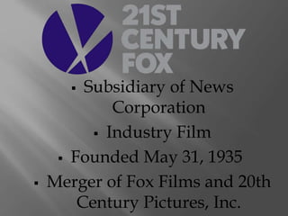  Subsidiary of News 
Corporation 
 Industry Film 
 Founded May 31, 1935 
 Merger of Fox Films and 20th 
Century Pictures, Inc. 
 