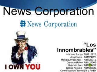 News Corporation,[object Object],“Los Innombrables” ,[object Object],Mariana Barba- A01210220,[object Object],Ana Corzo - A01124429,[object Object],Mónica Arredondo– A01126312,[object Object],Gerardo RubioA01124565,[object Object],Roberto Ruiz- A01124433,[object Object],Carlos Antonio - A01123826,[object Object],Comunicación, Ideología y Poder,[object Object],Gpo. 2,[object Object]