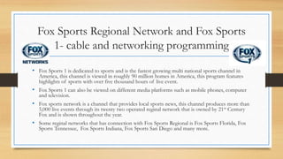 Fox Sports Regional Network and Fox Sports
1- cable and networking programming
• Fox Sports 1 is dedicated to sports and is the fastest growing multi national sports channel in
America, this channel is viewed in roughly 90 million homes in America, this program features
highlights of sports with over five thousand hours of live event.
• Fox Sports 1 can also be viewed on different media platforms such as mobile phones, computer
and television.
• Fox sports network is a channel that provides local sports news, this channel produces more than
5,000 live events through its twenty two operated reginal network that is owned by 21st Century
Fox and is shown throughout the year.
• Some reginal networks that has connection with Fox Sports Regional is Fox Sports Florida, Fox
Sports Tennessee, Fox Sports Indiana, Fox Sports San Diego and many more.
 