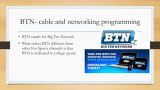 BTN- cable and networking programming
• BTN stands for Big Ten Network
• What makes BTN different from
other Fox Sports channels is that
BTN is dedicated to college sports.
 