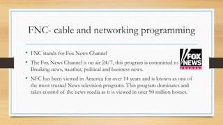 FNC- cable and networking programming
• FNC stands for Fox News Channel
• The Fox News Channel is on air 24/7, this program is committed to
Breaking news, weather, political and business news.
• NFC has been viewed in America for over 14 years and is known as one of
the most trusted News television programs. This program dominates and
takes control of the news media as it is viewed in over 90 million homes.
 