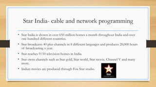 Star India- cable and network programming
• Star India is shown in over 650 million homes a month throughout India and over
one hundred different countries.
• Star broadcasts 40 plus channels in 8 different languages and produces 20,000 hours
of broadcasting a year.
• Star reaches 9/10 television homes in India.
• Star owns channels such as Star gold, Star world, Star movie, Channel V and many
more.
• Indian movies are produced through Fox Star studio.
 