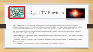 Digital TV Provision
• News corporation was interested in digitising India's broadcasting transitions and have now completed
digitising India, as there is 250 million televisions in India, 30 million had digital TV channels and 120 million
has some kind of multi channel, and as part of their role they want to expand the creative side in India.
• Star was created by News corporation however now that the company has split into two separate company's
stars new owner is 21st Century Fox
• Mr Murdock stated “digitisation brings content distribution and connectivity together”, and this will help India
see its creative potential.
• Digitisation will need funding of the government and broadcasting industry to think of ways to relax foreign
direct investment.
• 21th Century Fox still owns Star TV which is featured in India as well as globally.
 