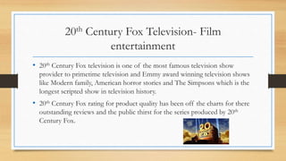 20th Century Fox Television- Film
entertainment
• 20th Century Fox television is one of the most famous television show
provider to primetime television and Emmy award winning television shows
like Modern family, American horror stories and The Simpsons which is the
longest scripted show in television history.
• 20th Century Fox rating for product quality has been off the charts for there
outstanding reviews and the public thirst for the series produced by 20th
Century Fox.
 