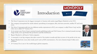 Introduction
• The News Corporation was the biggest monopoly in America with media mogul Rupert Murdoch as the CEO.
• The company monopolised the media industry specialising in newspapers, film, television networks, satellite TV and much
more.
• The News Corporation split into two different media corporations in 2013, one company is called ‘News Corp’ and the
other one is called ’21th Century Fox’.
• In its current state News Corp is oriented towards publishing media and 21th Century Fox is oriented towards moving
image media, more specifically film production and film distribution.
• Rupert Murdoch is still head of both companies
• A monopoly is one big company that takes control of the market in media and takes in most of the profits in the area.
• Rupert Murdoch also owns other media asset's such as IGN entertainment , Fox news channel, harper Collins news
publisher.
• 21st Century Fox is one of the worlds largest global companies.
 