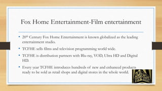 Fox Home Entertainment-Film entertainment
• 20th Century Fox Home Entertainment is known globalized as the leading
entertainment studio.
• TCFHE sells films and television programming world wide.
• TCFHE is distribution partners with Blu-ray, VOD, Ultra HD and Digital
HD.
• Every year TCFHE introduces hundreds of new and enhanced products
ready to be sold as retail shops and digital stores in the whole world.
 