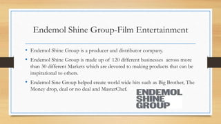 Endemol Shine Group-Film Entertainment
• Endemol Shine Group is a producer and distributor company.
• Endemol Shine Group is made up of 120 different businesses across more
than 30 different Markets which are devoted to making products that can be
inspirational to others.
• Endemol Sine Group helped create world wide hits such as Big Brother, The
Money drop, deal or no deal and MasterChef.
 
